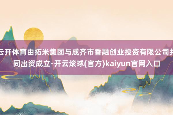 云开体育由拓米集团与成齐市香融创业投资有限公司共同出资成立-开云滚球(官方)kaiyun官网入口