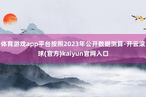 体育游戏app平台按照2023年公开数据测算-开云滚球(官方)kaiyun官网入口