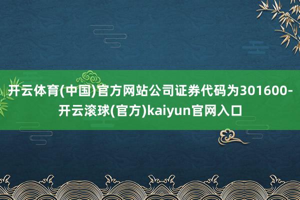 开云体育(中国)官方网站公司证券代码为301600-开云滚球(官方)kaiyun官网入口