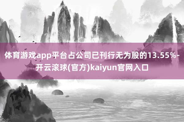 体育游戏app平台占公司已刊行无为股的13.55%-开云滚球(官方)kaiyun官网入口