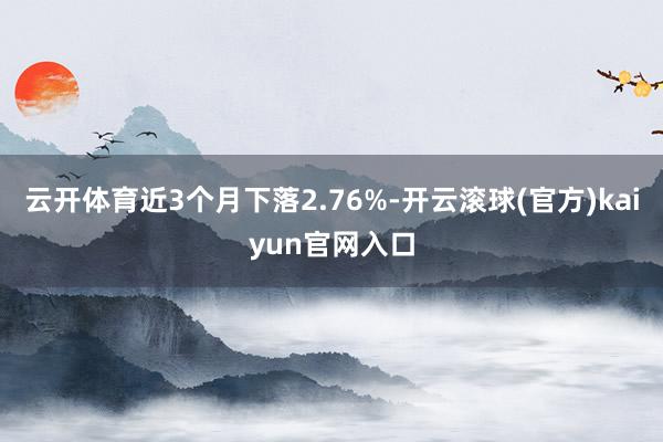 云开体育近3个月下落2.76%-开云滚球(官方)kaiyun官网入口