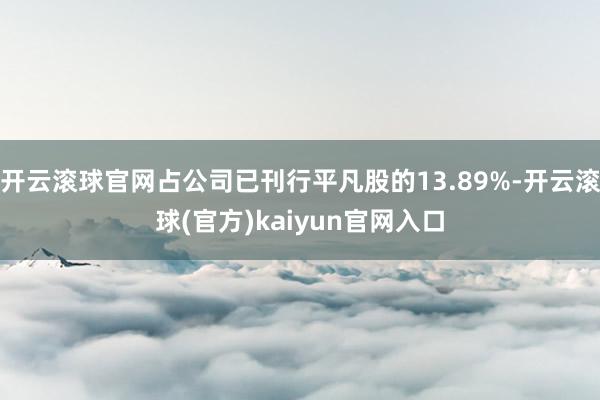 开云滚球官网占公司已刊行平凡股的13.89%-开云滚球(官方)kaiyun官网入口