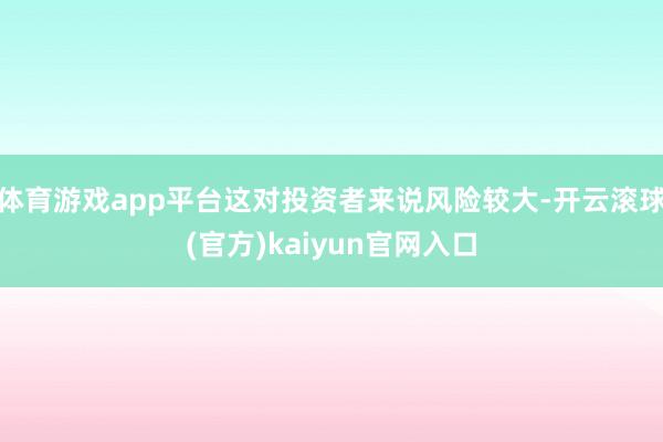 体育游戏app平台这对投资者来说风险较大-开云滚球(官方)kaiyun官网入口