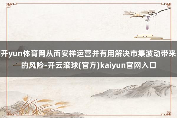 开yun体育网从而安祥运营并有用解决市集波动带来的风险-开云滚球(官方)kaiyun官网入口