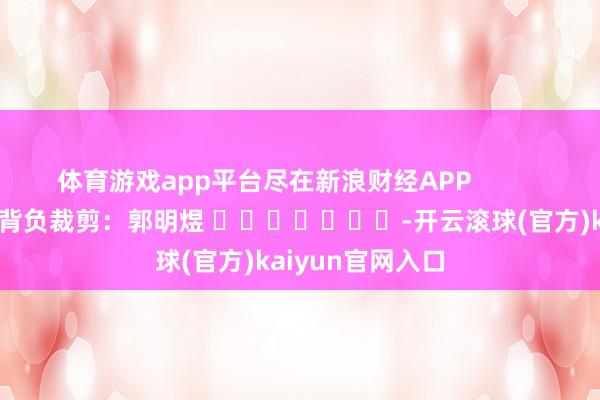 体育游戏app平台尽在新浪财经APP            						背负裁剪：郭明煜 							-开云滚球(官方)kaiyun官网入口