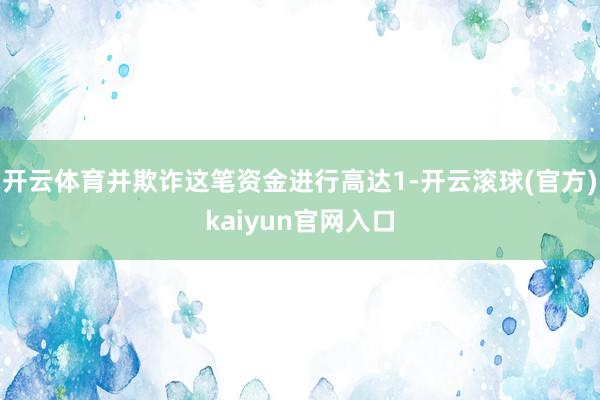 开云体育并欺诈这笔资金进行高达1-开云滚球(官方)kaiyun官网入口