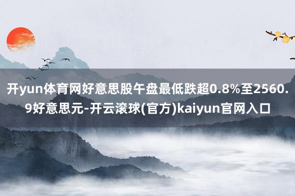 开yun体育网好意思股午盘最低跌超0.8%至2560.9好意思元-开云滚球(官方)kaiyun官网入口