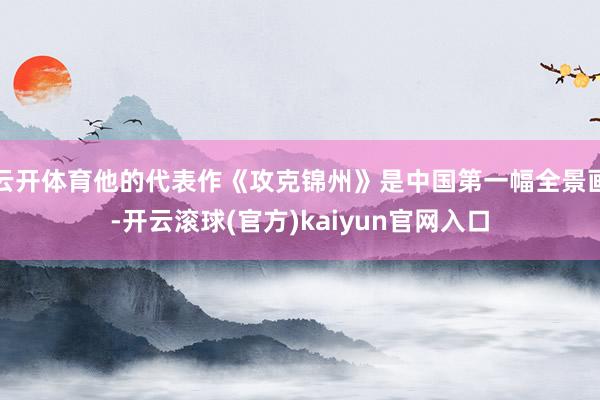 云开体育他的代表作《攻克锦州》是中国第一幅全景画-开云滚球(官方)kaiyun官网入口