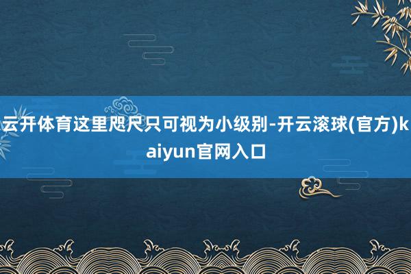 云开体育这里咫尺只可视为小级别-开云滚球(官方)kaiyun官网入口