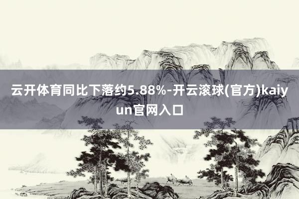 云开体育同比下落约5.88%-开云滚球(官方)kaiyun官网入口