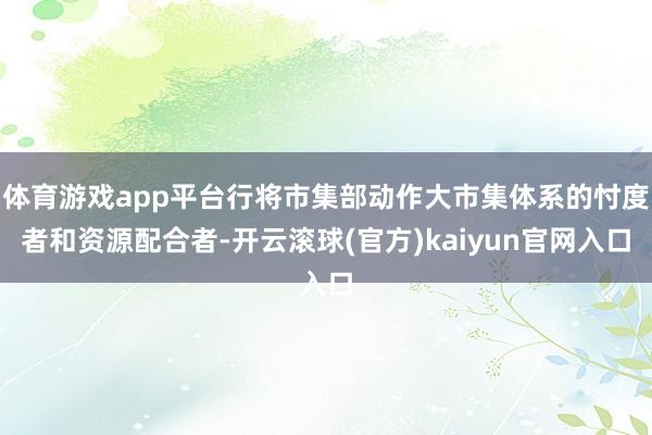 体育游戏app平台行将市集部动作大市集体系的忖度者和资源配合者-开云滚球(官方)kaiyun官网入口