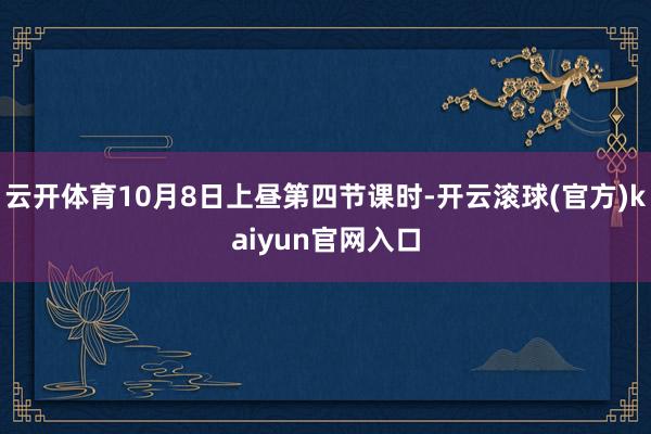 云开体育10月8日上昼第四节课时-开云滚球(官方)kaiyun官网入口