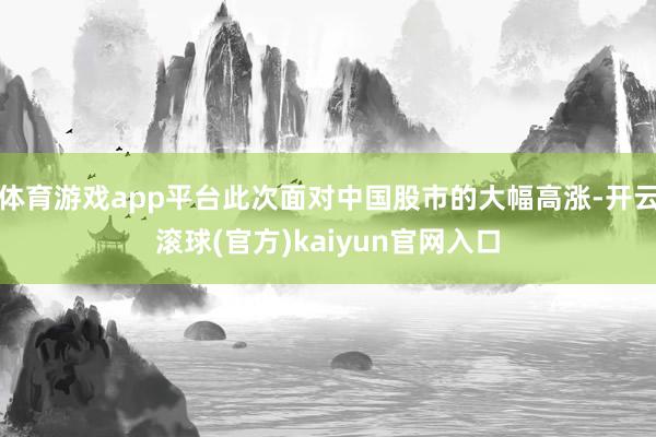 体育游戏app平台此次面对中国股市的大幅高涨-开云滚球(官方)kaiyun官网入口