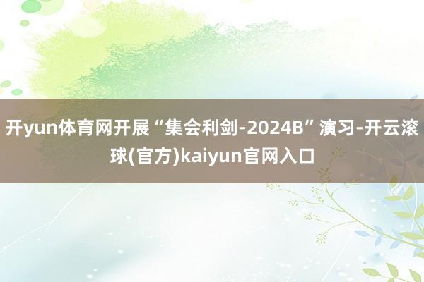 开yun体育网开展“集会利剑-2024B”演习-开云滚球(官方)kaiyun官网入口