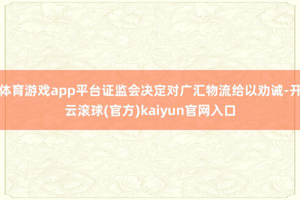 体育游戏app平台证监会决定对广汇物流给以劝诫-开云滚球(官方)kaiyun官网入口