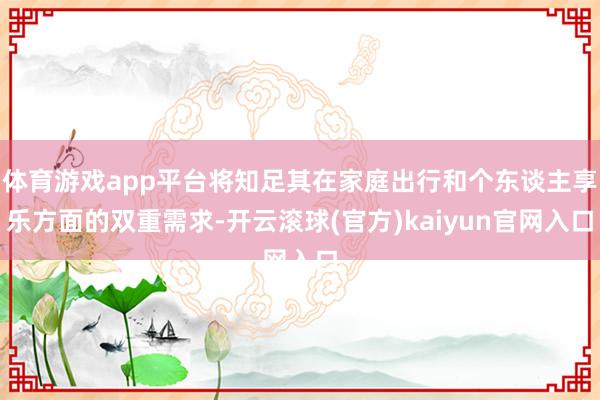 体育游戏app平台将知足其在家庭出行和个东谈主享乐方面的双重需求-开云滚球(官方)kaiyun官网入口