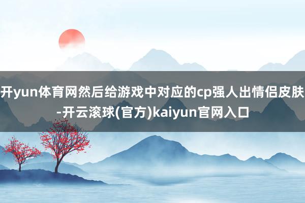 开yun体育网然后给游戏中对应的cp强人出情侣皮肤-开云滚球(官方)kaiyun官网入口