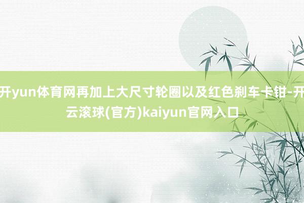 开yun体育网再加上大尺寸轮圈以及红色刹车卡钳-开云滚球(官方)kaiyun官网入口