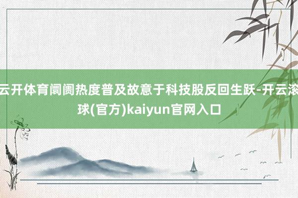 云开体育阛阓热度普及故意于科技股反回生跃-开云滚球(官方)kaiyun官网入口