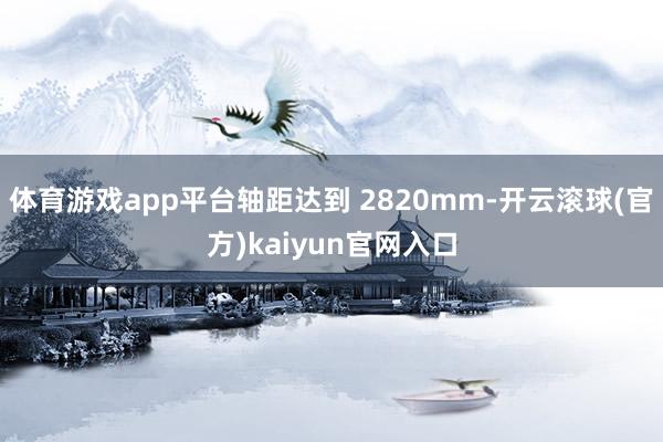 体育游戏app平台轴距达到 2820mm-开云滚球(官方)kaiyun官网入口