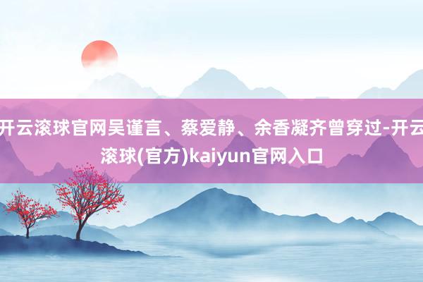 开云滚球官网吴谨言、蔡爱静、余香凝齐曾穿过-开云滚球(官方)kaiyun官网入口