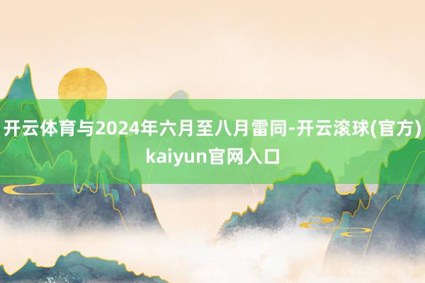 开云体育与2024年六月至八月雷同-开云滚球(官方)kaiyun官网入口