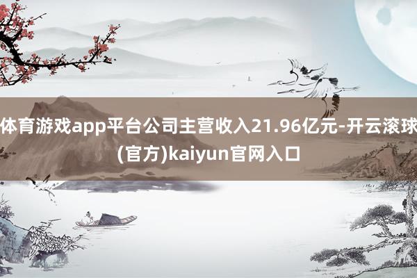 体育游戏app平台公司主营收入21.96亿元-开云滚球(官方)kaiyun官网入口