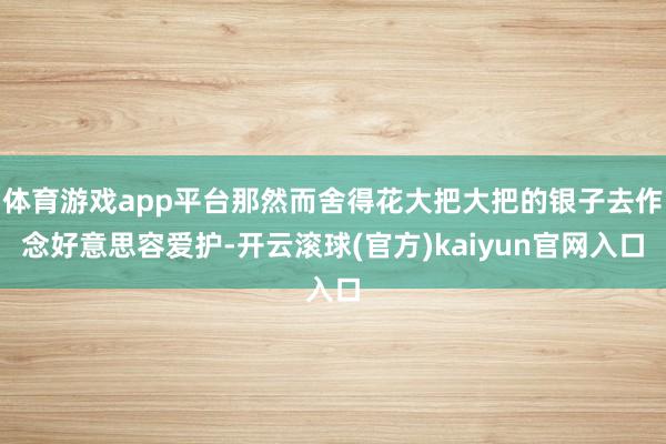 体育游戏app平台那然而舍得花大把大把的银子去作念好意思容爱护-开云滚球(官方)kaiyun官网入口