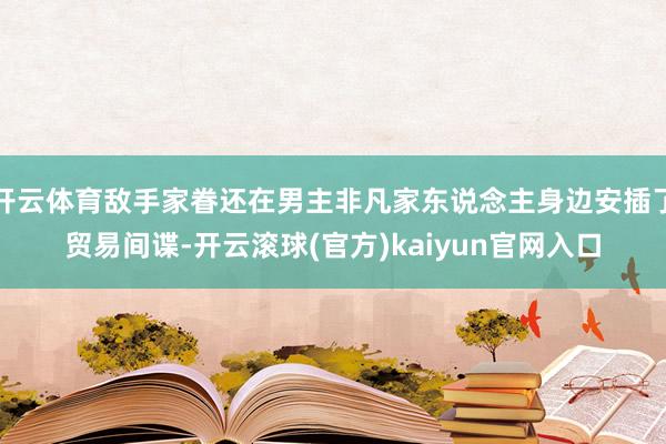 开云体育敌手家眷还在男主非凡家东说念主身边安插了贸易间谍-开云滚球(官方)kaiyun官网入口