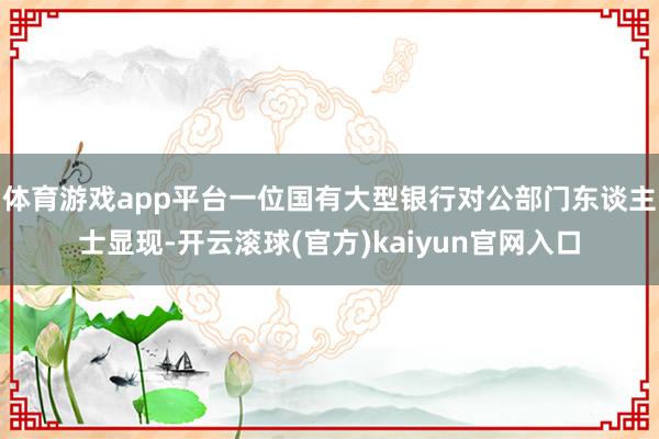 体育游戏app平台一位国有大型银行对公部门东谈主士显现-开云滚球(官方)kaiyun官网入口