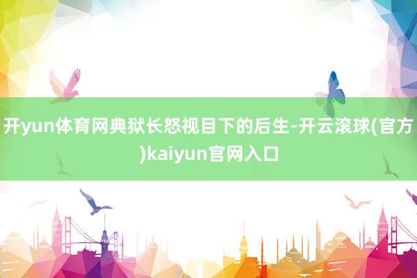 开yun体育网典狱长怒视目下的后生-开云滚球(官方)kaiyun官网入口