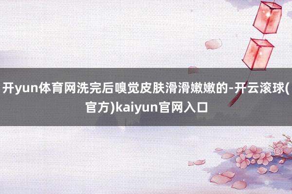 开yun体育网洗完后嗅觉皮肤滑滑嫩嫩的-开云滚球(官方)kaiyun官网入口