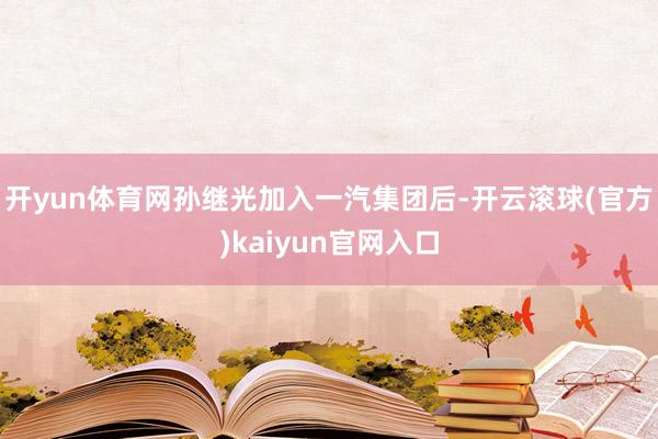 开yun体育网孙继光加入一汽集团后-开云滚球(官方)kaiyun官网入口