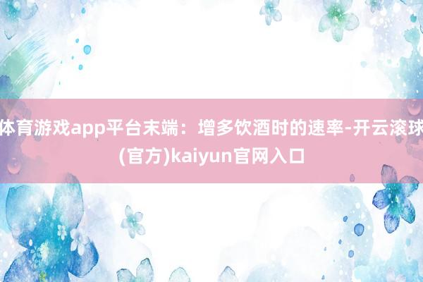 体育游戏app平台末端：增多饮酒时的速率-开云滚球(官方)kaiyun官网入口