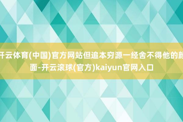 开云体育(中国)官方网站但追本穷源一经舍不得他的颜面-开云滚球(官方)kaiyun官网入口