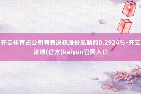 开云体育占公司有表决权股份总额的0.2924％-开云滚球(官方)kaiyun官网入口