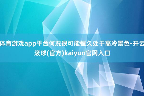 体育游戏app平台何况很可能恒久处于高冷景色-开云滚球(官方)kaiyun官网入口