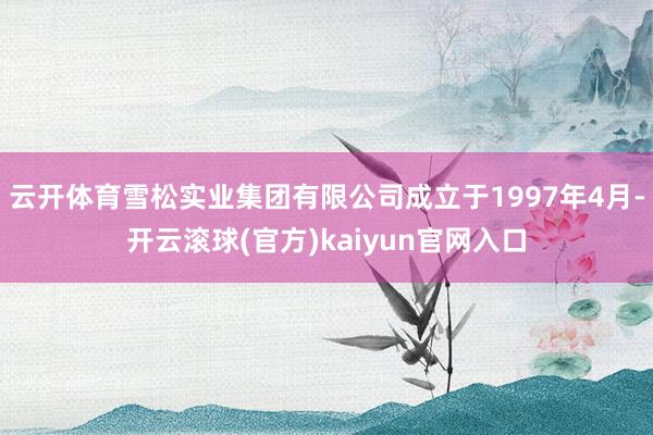 云开体育雪松实业集团有限公司成立于1997年4月-开云滚球(官方)kaiyun官网入口