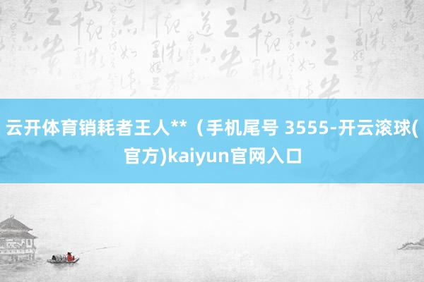 云开体育销耗者王人**（手机尾号 3555-开云滚球(官方)kaiyun官网入口