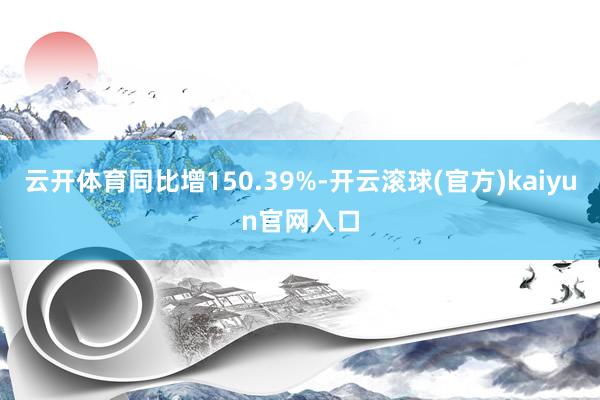 云开体育同比增150.39%-开云滚球(官方)kaiyun官网入口