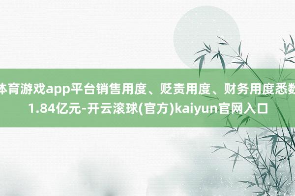 体育游戏app平台销售用度、贬责用度、财务用度悉数1.84亿元-开云滚球(官方)kaiyun官网入口