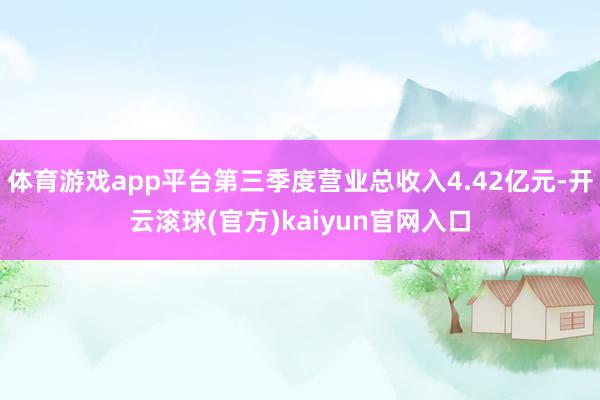 体育游戏app平台第三季度营业总收入4.42亿元-开云滚球(官方)kaiyun官网入口