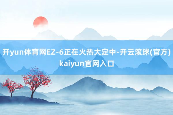 开yun体育网EZ-6正在火热大定中-开云滚球(官方)kaiyun官网入口