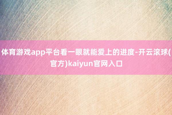 体育游戏app平台看一眼就能爱上的进度-开云滚球(官方)kaiyun官网入口