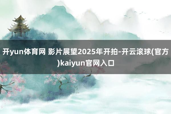 开yun体育网 影片展望2025年开拍-开云滚球(官方)kaiyun官网入口