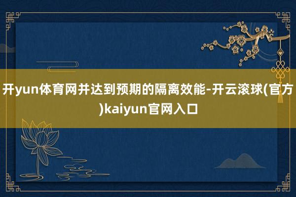 开yun体育网并达到预期的隔离效能-开云滚球(官方)kaiyun官网入口