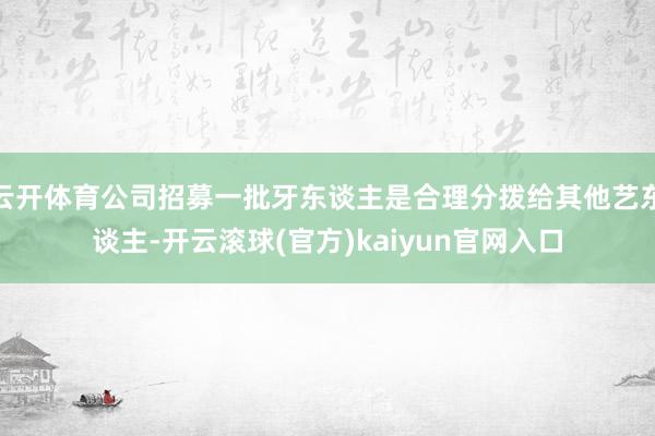 云开体育公司招募一批牙东谈主是合理分拨给其他艺东谈主-开云滚球(官方)kaiyun官网入口