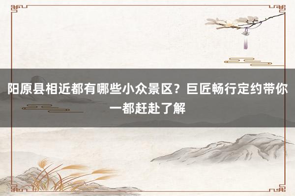 阳原县相近都有哪些小众景区？巨匠畅行定约带你一都赶赴了解