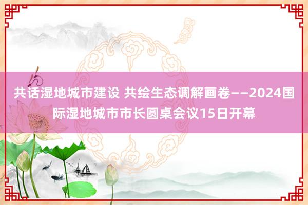 共话湿地城市建设 共绘生态调解画卷——2024国际湿地城市市长圆桌会议15日开幕