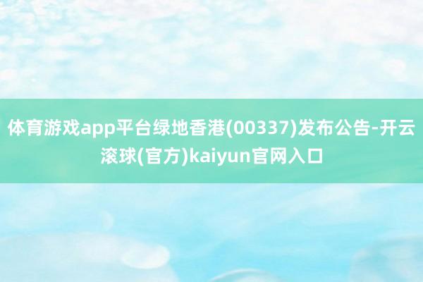 体育游戏app平台绿地香港(00337)发布公告-开云滚球(官方)kaiyun官网入口